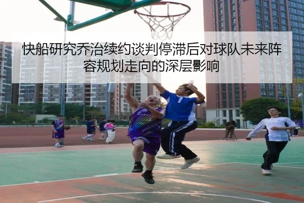快船研究乔治续约谈判停滞后对球队未来阵容规划走向的深层影响