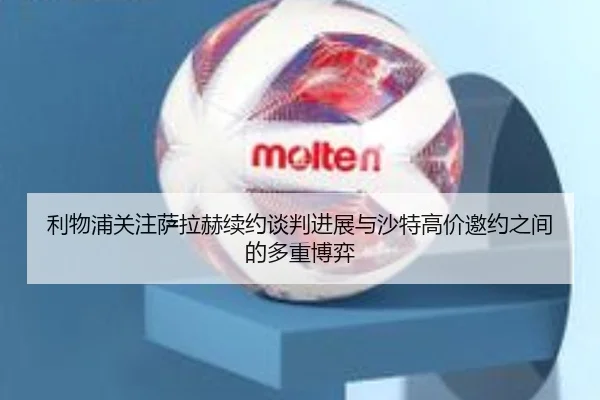 利物浦关注萨拉赫续约谈判进展与沙特高价邀约之间的多重博弈