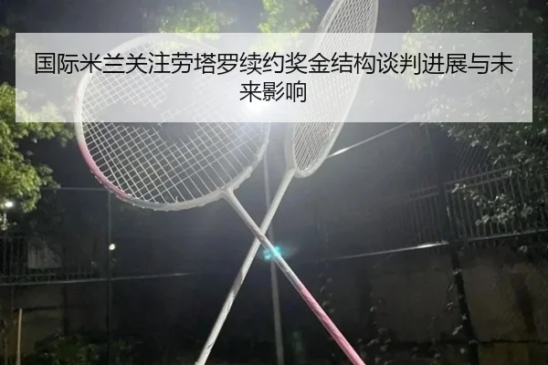 国际米兰关注劳塔罗续约奖金结构谈判进展与未来影响